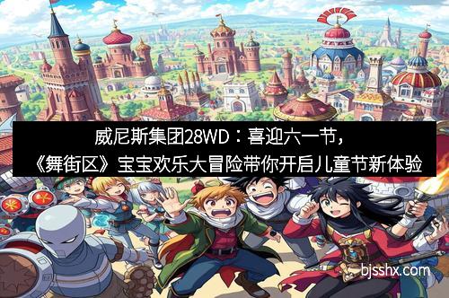 威尼斯集团28WD：喜迎六一节，《舞街区》宝宝欢乐大冒险带你开启儿童节新体验