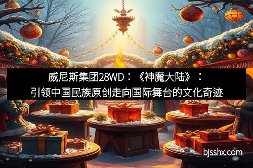 威尼斯集团28WD：《神魔大陆》：引领中国民族原创走向国际舞台的文化奇迹